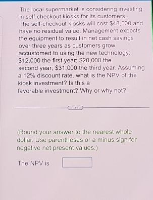 The local supermarket is considering investing 
in self-checkout kiosks for its customers. 
The self-checkout kiosks will cost $48,000 and 
have no residual value. Management expects 
the equipment to result in net cash savings 
over three years as customers grow 
accustomed to using the new technology:
$12,000 the first year; $20,000 the 
second year; $31,000 the third year. Assuming 
a 12% discount rate, what is the NPV of the 
kiosk investment? Is this a 
favorable investment? Why or why not? 
(Round your answer to the nearest whole 
dollar. Use parentheses or a minus sign for 
negative net present values.) 
The NPV is