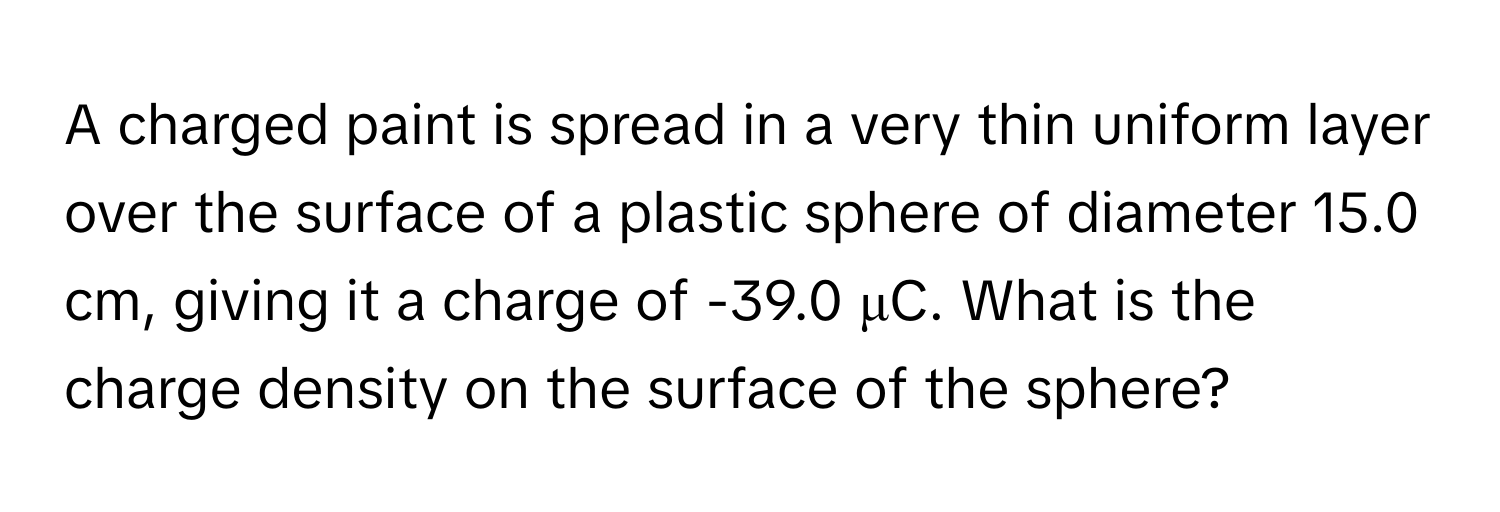 A charged paint is spread in a very thin uniform layer over the surface of a plastic sphere of diameter 15.0 cm, giving it a charge of -39.0 μC. What is the charge density on the surface of the sphere?