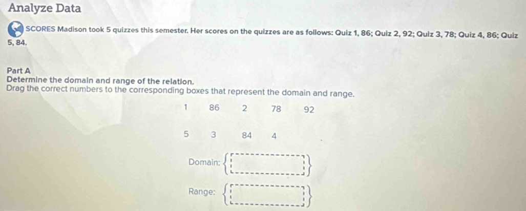 Analyze Data
SCORES Madison took 5 quizzes this semester. Her scores on the quizzes are as follows: Quiz 1, 86; Quiz 2, 92; Quiz 3, 78; Quiz 4, 86; Quiz
5, 84.
Part A
Determine the domain and range of the relation.
Drag the correct numbers to the corresponding boxes that represent the domain and range.
1 86 2 78 92
5 3 84 4
Domain: beginarrayl r=------- ------  I L---------------------endbmatrix 
Range: beginarrayl r=------------- □   □  k---------------------3