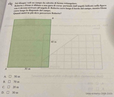 Nel disegno vedí un campo da calcetto di forma rettangolare.
Roberto e Klema sí sfidano a uma gara di corsa: partendo dall angoão indicato nella figura
con A devono arrivare all'angolo B. Roberto corre lungo il bordo del campo, mentre Elena
carre lungo la diagonale del campo.
Quanti metri in pêù deve percorrere Roberto?
A. 50 m a à misimat aist sbloqus étst slantoeq teu t
B. 70 m
C. 20 m
D. 30 m (anno scolastico 20Q8-2009)