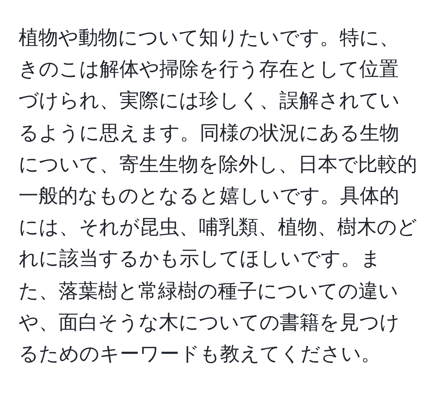 植物や動物について知りたいです。特に、きのこは解体や掃除を行う存在として位置づけられ、実際には珍しく、誤解されているように思えます。同様の状況にある生物について、寄生生物を除外し、日本で比較的一般的なものとなると嬉しいです。具体的には、それが昆虫、哺乳類、植物、樹木のどれに該当するかも示してほしいです。また、落葉樹と常緑樹の種子についての違いや、面白そうな木についての書籍を見つけるためのキーワードも教えてください。
