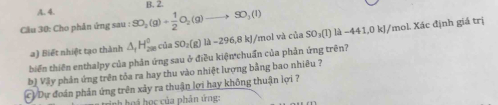 B. 2.
A. 4.
Cầu 30: Cho phản ứng sau : SO_2(g)+ 1/2 O_2(g)to SO_3(l)
a) Biết nhiệt tạo thành △ _fH_(298)^0 ciaSO_2(g)la-296,8kJ/mo l và cia SO_3(l)la-441,0kJ/mol 1. Xác định giá trị
biến thiên enthalpy của phản ứng sau ở điều kiện chuẩn của phản ứng trên?
bộ Vậy phản ứng trên tỏa ra hay thu vào nhiệt lượng bằng bao nhiêu ?
CV Dự đoán phản ứng trên xảy ra thuận lợi hay không thuận lợi ?
nh hoá học của phản ứng: