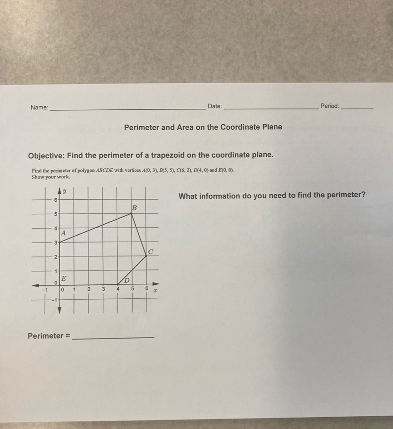 Name: _Date:_ Period:_ 
Perimeter and Area on the Coordinate Plane 
Objective: Find the perimeter of a trapezoid on the coordinate plane. 
Find the perimeter of polygon 4BCDE with vertices A(0,3), B(5,5), C(6,2), D(4,0)
Show your work. and E(0,0). 
What information do you need to find the perimeter? 
Perimeter =_