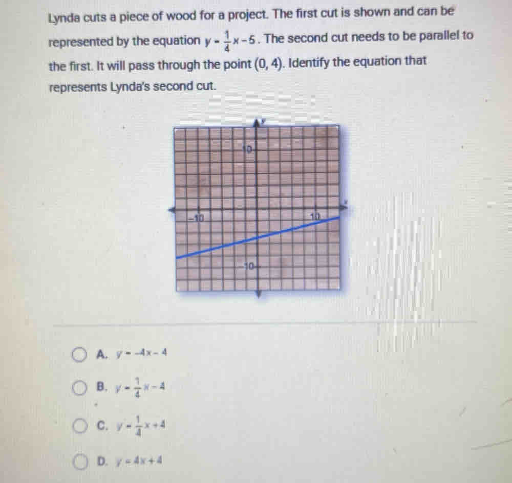 Lynda cuts a piece of wood for a project. The first cut is shown and can be
represented by the equation y= 1/4 x-5. The second cut needs to be parallel to
the first. It will pass through the point (0,4). Identify the equation that
represents Lynda's second cut.
A. y=-4x-4
B. y- 1/4 x-4
C. y- 1/4 x+4
D. y=4x+4