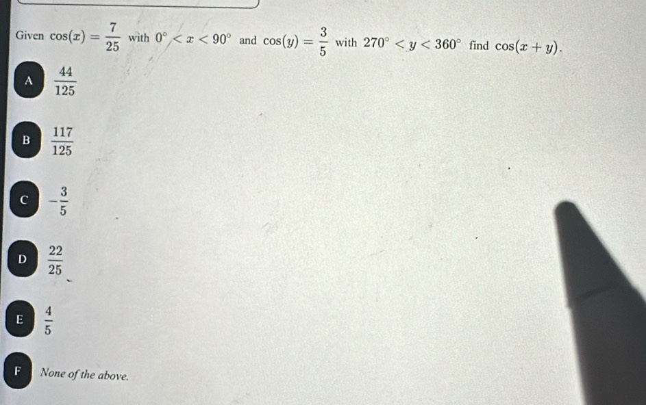 Given cos (x)= 7/25  with 0° and cos (y)= 3/5  with 270° find cos (x+y).
A  44/125 
B  117/125 
C - 3/5 
D  22/25 
E  4/5 
F None of the above.