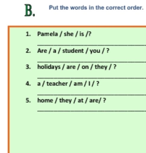 Put the words in the correct order. 
1. Pamela / she / is /? 
_ 
2. Are / a / student / you / ? 
_ 
3. holidays / are / on / they / ? 
_ 
4. a / teacher / am / I / ? 
_ 
5. home / they / at / are/ ? 
_