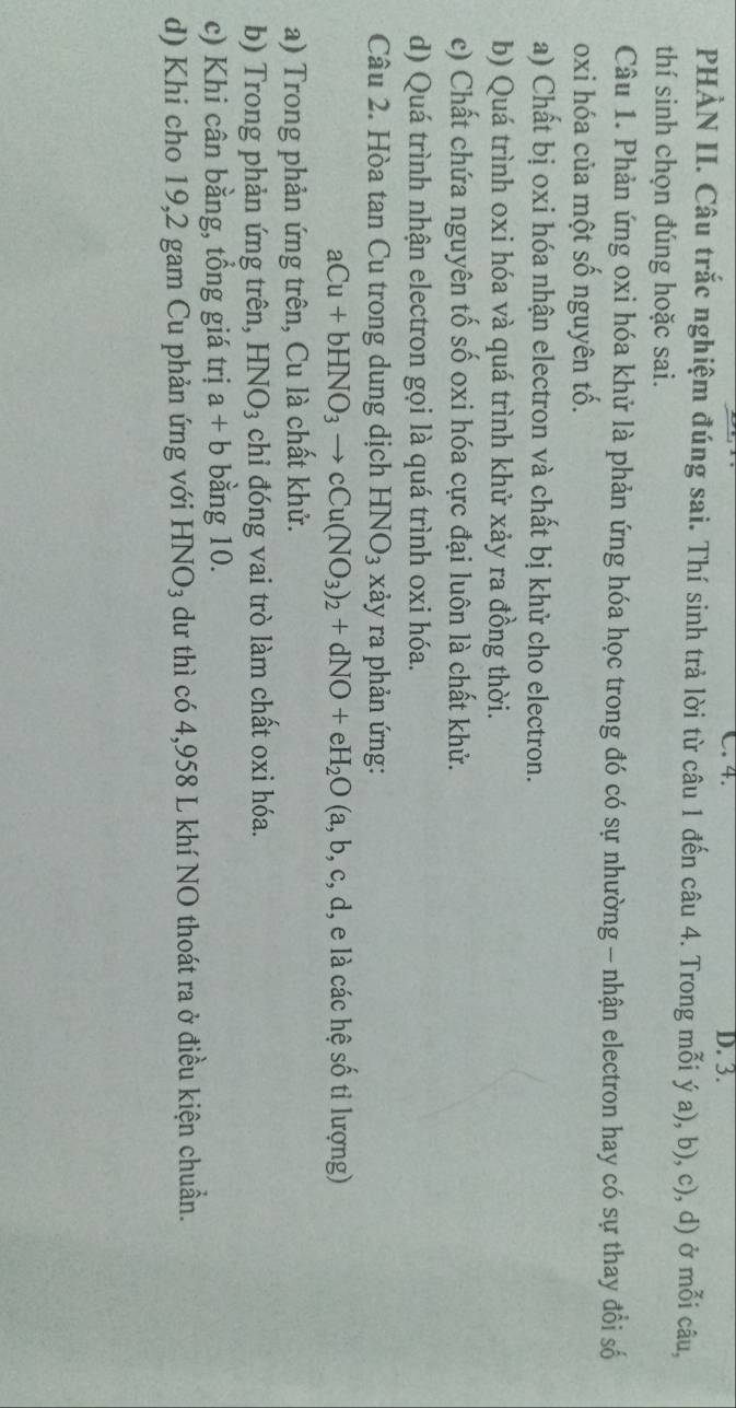4. D. 3. 
PHÀN II. Câu trắc nghiệm đúng sai. Thí sinh trả lời từ câu 1 đến câu 4. Trong mỗi ý a), b), c), d) ở mỗi câu, 
thí sinh chọn đúng hoặc sai. 
Câu 1. Phản ứng oxi hóa khử là phản ứng hóa học trong đó có sự nhường - nhận electron hay có sự thay đổi số 
oxi hóa của một số nguyên tố. 
a) Chất bị oxi hóa nhận electron và chất bị khử cho electron. 
b) Quá trình oxi hóa và quá trình khử xảy ra đồng thời. 
e) Chất chứa nguyên tố số oxi hóa cực đại luôn là chất khử. 
d) Quá trình nhận electron gọi là quá trình oxi hóa. 
Câu 2. Hòa tan Cu trong dung dịch HNO_3 xảy ra phản ứng:
aCu+bHNO_3to cCu(NO_3)_2+dNO+eH_2O(a,b,c,d, , e là các hệ số tỉ lượng) 
a) Trong phản ứng trên, Cu là chất khử. 
b) Trong phản ứng trên, HNO_3 chỉ đóng vai trò làm chất oxi hóa. 
c) Khi cân bằng, tồng giá trị a+b bằng 10. 
d) Khi cho 19, 2 gam Cu phản ứng với HNO_3 dư thì có 4,958 L khí NO thoát ra ở điều kiện chuẩn.