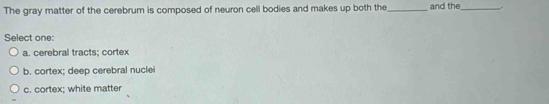 The gray matter of the cerebrum is composed of neuron cell bodies and makes up both the _and the_ .
Select one:
a. cerebral tracts; cortex
b. cortex; deep cerebral nuclei
c. cortex; white matter