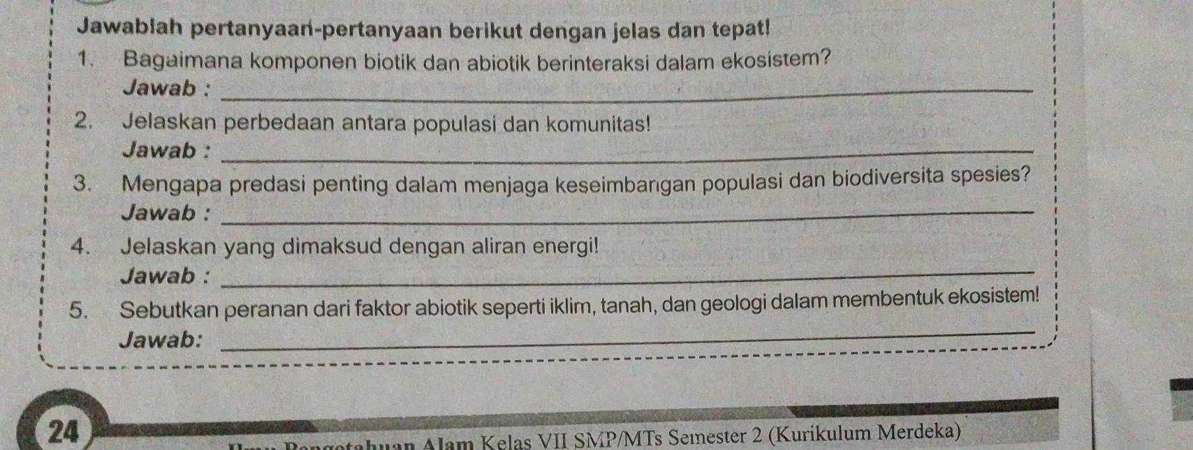 Jawablah pertanyaan-pertanyaan berikut dengan jelas dan tepat! 
1. Bagaimana komponen biotik dan abiotik berinteraksi dalam ekosistem? 
Jawab :_ 
2. Jelaskan perbedaan antara populasi dan komunitas! 
Jawab :_ 
3. Mengapa predasi penting dalam menjaga keseimbarıgan populasi dan biodiversita spesies? 
Jawab :_ 
4. Jelaskan yang dimaksud dengan aliran energi! 
Jawab : 
_ 
5. Sebutkan peranan dari faktor abiotik seperti iklim, tanah, dan geologi dalam membentuk ekosistem! 
Jawab: 
_ 
24 
Jan Alam Kelas VII SMP/MTs Semester 2 (Kurikulum Merdeka)