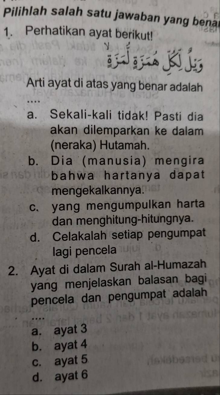 Pilihlah salah satu jawaban yang bena
1. Perhatikan ayat berikut!
Arti ayat di atas yang benar adalah
.
a. Sekali-kali tidak! Pasti dia
akan dilemparkan ke dalam 
(neraka) Hutamah.
b. Dia (manusia) mengira
bahwa hartanya dapat
mengekalkannya.
c. yang mengumpulkan harta
dan menghitung-hitungnya.
d. Celakalah setiap pengumpat
lagi pencela
2. Ayat di dalam Surah al-Humazah
yang menjelaskan balasan bagi
pencela dan pengumpat adalah
a. ayat 3
b. ayat 4
c. ayat 5
d. ayat 6