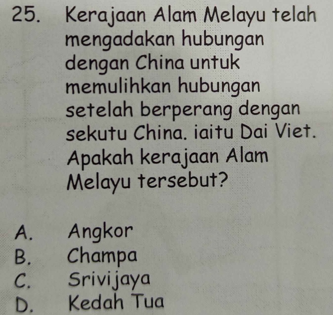 Kerajaan Alam Melayu telah
mengadakan hubungan
dengan China untuk
memulihkan hubungan
setelah berperang dengan
sekutu China. iaitu Dai Viet.
Apakah kerajaan Alam
Melayu tersebut?
A. Angkor
B. Champa
C. Srivijaya
D. Kedah Tua