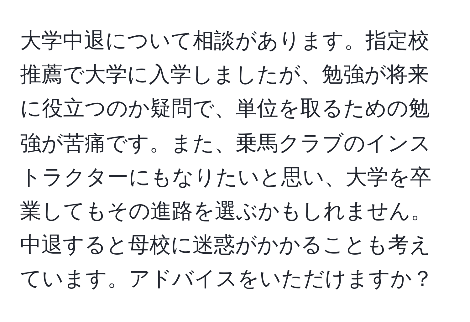 大学中退について相談があります。指定校推薦で大学に入学しましたが、勉強が将来に役立つのか疑問で、単位を取るための勉強が苦痛です。また、乗馬クラブのインストラクターにもなりたいと思い、大学を卒業してもその進路を選ぶかもしれません。中退すると母校に迷惑がかかることも考えています。アドバイスをいただけますか？