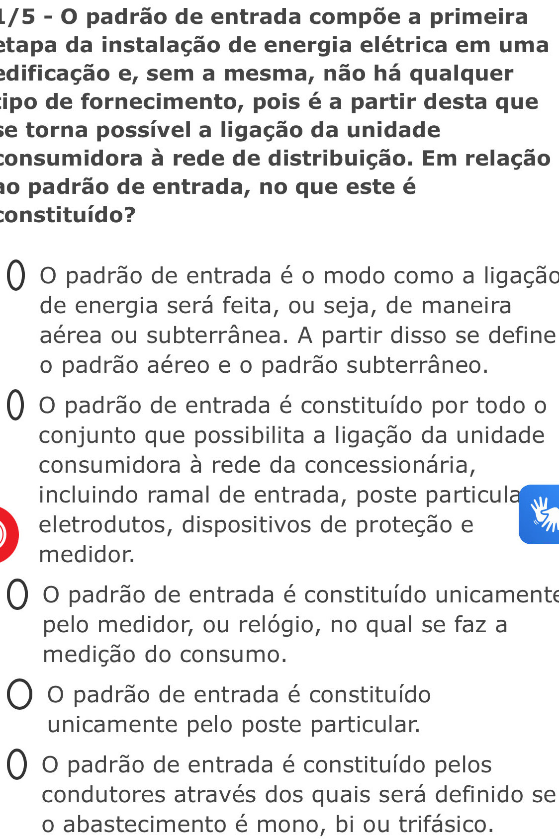 1/5 - O padrão de entrada compõe a primeira
etapa da instalação de energia elétrica em uma
edificação e, sem a mesma, não há qualquer
cipo de fornecimento, pois é a partir desta que
se torna possível a ligação da unidade
consumidora à rede de distribuição. Em relação
ao padrão de entrada, no que este é
constituído?
O padrão de entrada é o modo como a ligação
de energia será feita, ou seja, de maneira
aérea ou subterrânea. A partir disso se define
o padrão aéreo e o padrão subterrâneo.
O padrão de entrada é constituído por todo o
conjunto que possibilita a ligação da unidade
consumidora à rede da concessionária,
incluindo ramal de entrada, poste particula
eletrodutos, dispositivos de proteção e
medidor.
O padrão de entrada é constituído unicamente
pelo medidor, ou relógio, no qual se faz a
medição do consumo.
O padrão de entrada é constituído
unicamente pelo poste particular.
O padrão de entrada é constituído pelos
condutores através dos quais será definido se
o abastecimento é mono, bi ou trifásico.