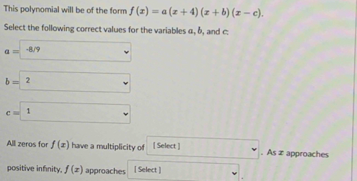 This polynomial will be of the form f(x)=a(x+4)(x+b)(x-c). 
Select the following correct values for the variables α, b, and c :
a=-8/9
b= 2
c= 1
All zeros for f(x) have a multiplicity of [ Select ] 1111. As x approaches
positive infnity, f(x) approaches [ Select ]