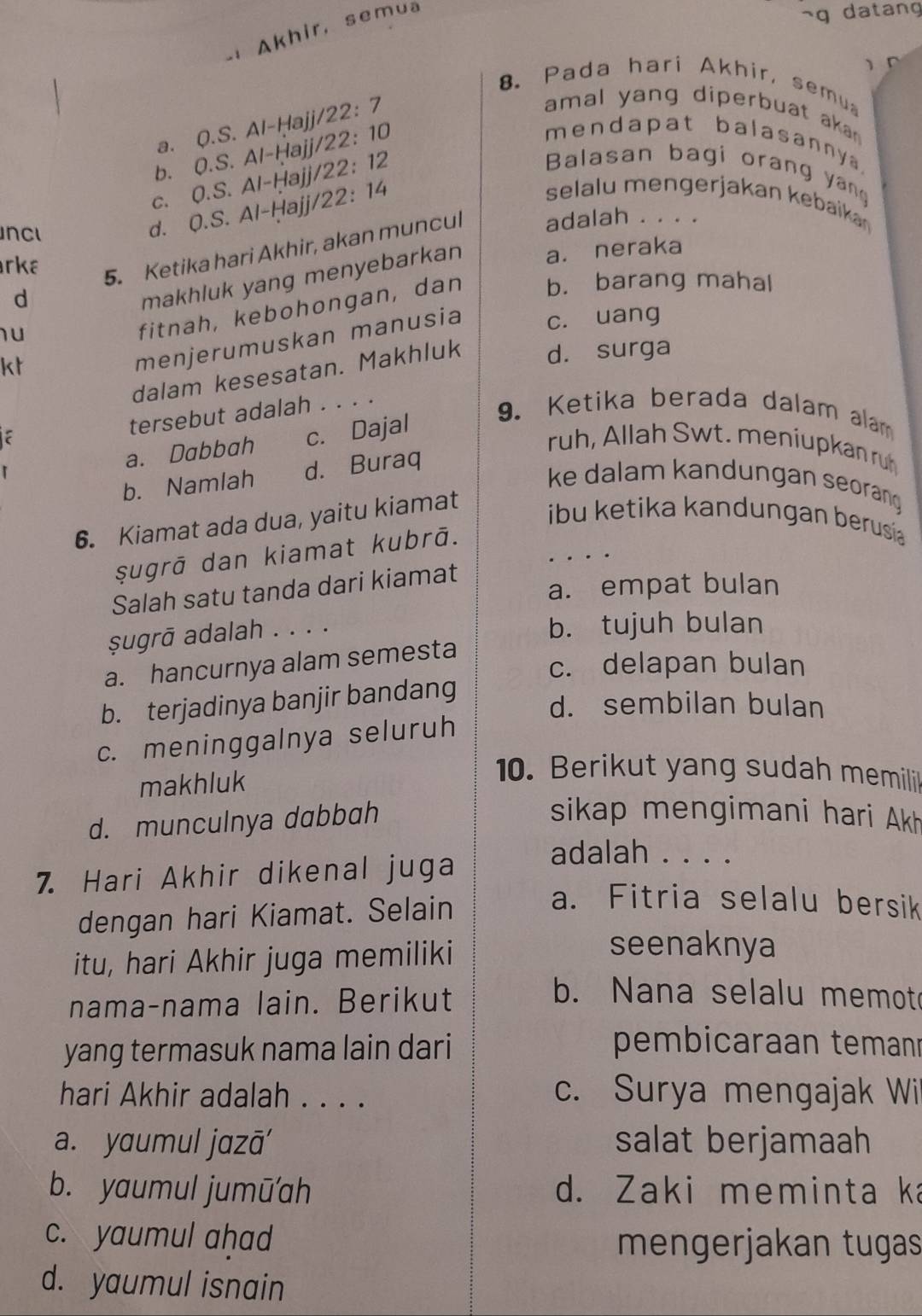 Akhir,  semua
~g datang
)
8. Pada hari Akhir, semua

a. Q.S. AI-Haij22:7
amal yang diperbuat aka
b. 0.S. Al-Hajj/22:1 10
mendapat balasanny .
C. 0.S a Al-Hajj/22:1 12
Balasan bagi orang yang
d. 0.S. Al-Hajj/22:1 4
selalu mengerjakan kebaikan
NC adalah . . . .
rka
5. Ketika hari Akhir, akan muncul
d a. neraka
makhluk yang menyebarkan
u
fitnah, kebohongan, dan b. barang mahal
kt
menjerumuskan manusia c. uang
dalam kesesatan. Makhluk d. surga
tersebut adalah . . . .
a. Dabbah c. Dajal
9. Ketika berada dalam alam
ruh, Allah Swt. meníupkan ruh
b. Namlah d. Buraq
ke dalam kandungan seorang 
6. Kiamat ada dua, yaitu kiamat
ibu ketika kandungan berusia
şugrā dan kiamat kubrā.
Salah satu tanda dari kiamat
a. empat bulan
Şugrā adalah . . . .
b. tujuh bulan
a. hancurnya alam semesta
c. delapan bulan
b. terjadinya banjir bandang
d. sembilan bulan
c. meninggalnya seluruh
makhluk
10. Berikut yang sudah memilii
d. munculnya dabbah
sikap mengimani hari Akh
7. Hari Akhir dikenal juga
adalah . . . .
dengan hari Kiamat. Selain
a. Fitria selalu bersik
itu, hari Akhir juga memiliki
seenaknya
nama-nama lain. Berikut
b. Nana selalu memot
yang termasuk nama lain dari pembicaraan temanı
hari Akhir adalah . . . . c. Surya mengajak Wi
a. yaumul jazā' salat berjamaah
b. yaumul jumū'ah d. Zaki meminta ka
c. yaumul aḥad
mengerjakan tugas
d. yaumul isnain