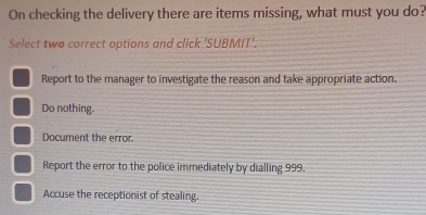 On checking the delivery there are items missing, what must you do?
Select two correct options and click 'SUBMIT'.
Report to the manager to investigate the reason and take appropriate action.
Do nothing.
Document the error
Report the error to the police immediately by dialling 999.
Accuse the receptionist of stealing.