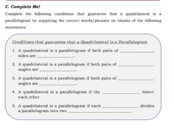 Complete Me! 
Complete the following conditions that guarantee that a quadrilateral is a 
parallelogram by supplying the correct words/phrases on blanks of the following 
statements. 
Conditions that guarantee that a Quadrilateral is a Parallelogram 
1. A quadrilateral is a parallelogram if both pairs of_ 
sides are_ 
. 
2. A quadrilateral is a parallelogram if both pairs of_ 
angles are_ 
3. A quadrilateral is a parallelogram if both pairs of_ 
angles are_ 
. 
4. A quadrilateral is a parallelogram if the _bisect 
each other. 
5. A quadrilateral is a parallelogram if each _divides 
a parallelogram into two_ 
,