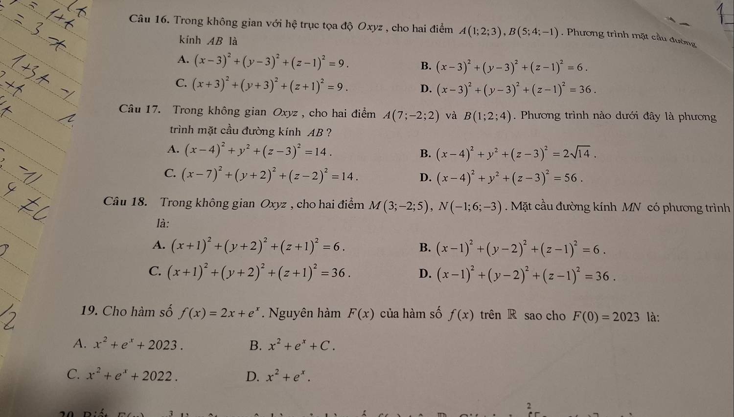 Trong không gian với hệ trục tọa độ Oxyz , cho hai điểm A(1;2;3),B(5;4;-1). Phương trình mặt cầu đường
kính AB là
A. (x-3)^2+(y-3)^2+(z-1)^2=9. B. (x-3)^2+(y-3)^2+(z-1)^2=6.
C. (x+3)^2+(y+3)^2+(z+1)^2=9.
D. (x-3)^2+(y-3)^2+(z-1)^2=36.
Câu 17. Trong không gian Oxyz , cho hai điểm A(7;-2;2) và B(1;2;4). Phương trình nào dưới đây là phương
trình mặt cầu đường kính AB ?
A. (x-4)^2+y^2+(z-3)^2=14. B. (x-4)^2+y^2+(z-3)^2=2sqrt(14).
C. (x-7)^2+(y+2)^2+(z-2)^2=14.
D. (x-4)^2+y^2+(z-3)^2=56.
Câu 18. Trong không gian Oxyz , cho hai điểm M(3;-2;5),N(-1;6;-3). Mặt cầu đường kính MN có phương trình
là:
A. (x+1)^2+(y+2)^2+(z+1)^2=6. B. (x-1)^2+(y-2)^2+(z-1)^2=6.
C. (x+1)^2+(y+2)^2+(z+1)^2=36. (x-1)^2+(y-2)^2+(z-1)^2=36.
D.
19. Cho hàm số f(x)=2x+e^x. Nguyên hàm F(x) của hàm số f(x) trên R sao cho F(0)=2023 là:
A. x^2+e^x+2023. B. x^2+e^x+C.
C. x^2+e^x+2022. D. x^2+e^x.
2