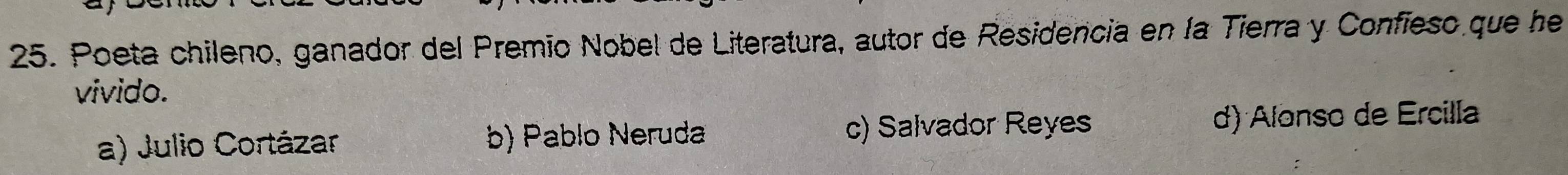 Poeta chileno, ganador del Premio Nobel de Literatura, autor de Residencia en la Tierra y Confieso que he
vivido.
a) Julio Cortázar b) Pablo Neruda c) Salvador Reyes d) Alonso de Ercilla