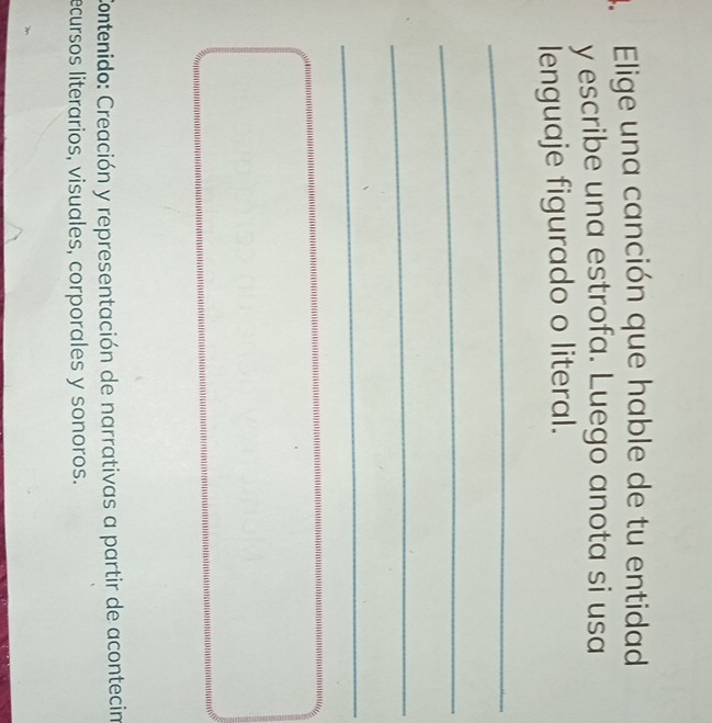 Elige una canción que hable de tu entidad 
y escribe una estrofa. Luego anota si usa 
lenguaje figurado o literal. 
_ 
_ 
_ 
_ 
Contenido: Creación y representación de narrativas a partir de acontecin 
ecursos literarios, visuales, corporales y sonoros.