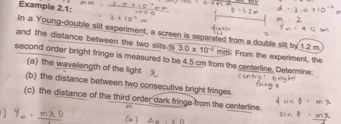 Example 2.1: 
In a Young-double slit experiment, a screen is separated from a double slit by 1.2 m
and the distance between the two slits is 3.0* 10^(-2)mm From the experiment, the 
second order bright fringe is measured to be 4.5 cm from the centerline. Determine: 
(a) the wavelength of the light 
(b) the distance between two consecutive bright fringes. 
(c) the distance of the third order dark fringe from the centerline.