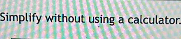 Simplify without using a calculator.