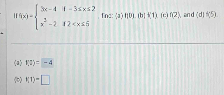 If f(x)=beginarrayl 3x-4if-3≤ x≤ 2 x^3-2if2 , find: (a) f(0). to f(1) , (c) f(2) , and (d) f(5). 
(a) f(0)=-4
(b) f(1)=□