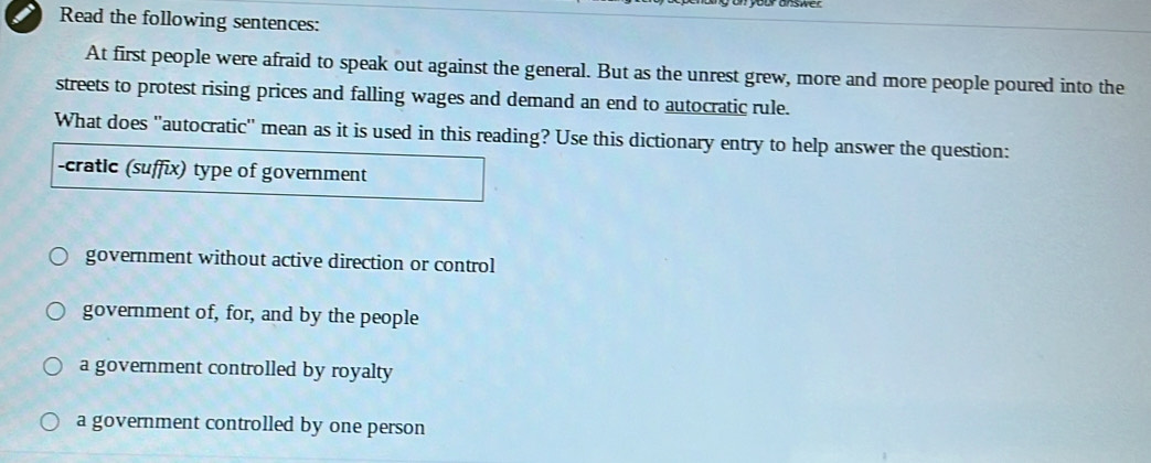 Read the following sentences:
At first people were afraid to speak out against the general. But as the unrest grew, more and more people poured into the
streets to protest rising prices and falling wages and demand an end to autocratic rule.
What does "autocratic' mean as it is used in this reading? Use this dictionary entry to help answer the question:
-cratic (suffix) type of government
government without active direction or control
government of, for, and by the people
a government controlled by royalty
a government controlled by one person