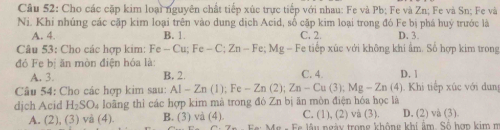 Cho các cặp kim loại nguyên chất tiếp xúc trực tiếp với nhau: Fe và Pb; Fe và Zn; Fe và Sn; Fe và
Ni. Khi nhúng các cặp kim loại trên vào dung dịch Acid, số cặp kim loại trong đó Fe bị phá huý trước là
A. 4. B. 1. C. 2. D. 3.
Câu 53: Cho các hợp kim: Fe -Cu; Fe-C; Zn-Fe; Mg-Fe Fe tiếp xúc với không khí ẩm. Số hợp kim trong
đó Fe bị ăn mòn điện hóa là:
A. 3. B. 2. C. 4. D. 1
Câu 54: Cho các hợp kim sau: Al-Zn(1); Fe -Zn(2); Zn-Cu(3); Mg-Zn(4). Khi tiếp xúc với dung
dịch Acid H_2SO_4 loãng thì các hợp kim mà trong đó Zn bị ăn mòn điện hóa học là
A. (2) ,(3)va(4) B. (3) và (4). C. (1), (2) và (3). D. (2) và (3).
Mg - Fe lâu ngày trong không khí ẩm. Số hợp kim m