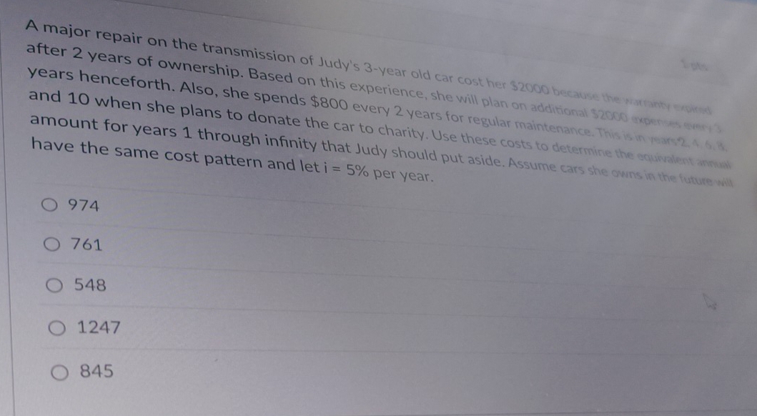 A major repair on the transmission of Judy's 3-year old car cost her $2000 because the warranty expired 
after 2 years of ownership. Based on this experience, she will plan on additional $2000 expenses every 3
years henceforth. Also, she spends $800 every 2 years for regular maintenance. This is in years 2, 4. 6. 8
and 10 when she plans to donate the car to charity. Use these costs to determine the equivalent annual
amount for years 1 through infinity that Judy should put aside. Assume cars she owns in the future will
have the same cost pattern and let i=5% per year.
974
761
548
1247
845