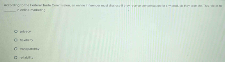 According to the Federal Trade Commission, an online influencer must disclose if they receive compensation for any products they promote. This relates to
_in online marketing.
privacy
flexibility
transparency
reliability