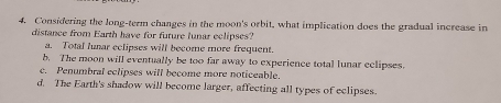 Considering the long-term changes in the moon's orbit, what implication does the gradual increase in
distance from Earth have for future lunar eclipses?
a. Total lunar eclipses will become more frequent.
b. The moon will eventually be too far away to experience total lunar eclipses.
e. Penumbral eclipses will become more noticeable.
d. The Earth's shadow will become larger, affecting all types of eclipses.