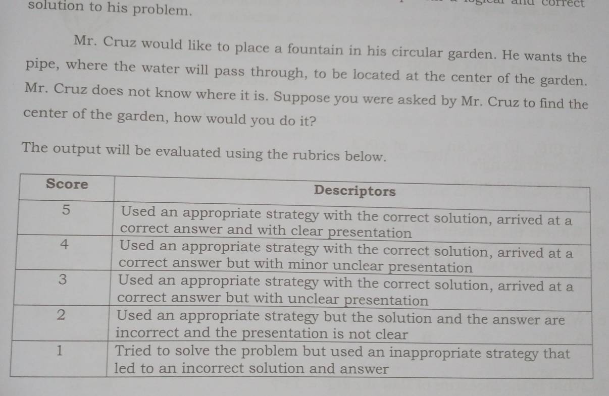 and correc 
solution to his problem. 
Mr. Cruz would like to place a fountain in his circular garden. He wants the 
pipe, where the water will pass through, to be located at the center of the garden. 
Mr. Cruz does not know where it is. Suppose you were asked by Mr. Cruz to find the 
center of the garden, how would you do it? 
The output will be evaluated using the rubrics below.