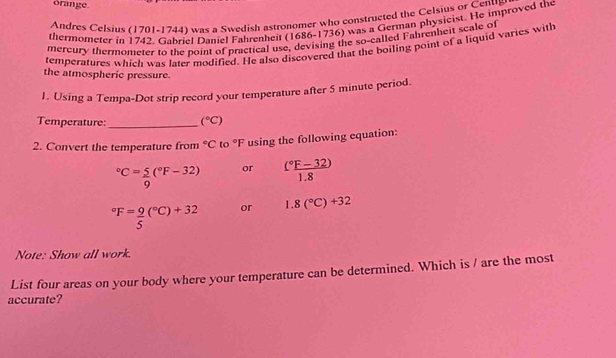 orange. 
Andres Celsius (1701-1744) was a Swedish astronomer who constructed the Celsius or Cenug 
thermometer in 1742. Gabriel Daniel Fahrenheit (1686-1736) was a German physicist. He improved the 
mercury thermometer to the point of practical use, devising the so-called Fahrenheit scale of 
temperatures which was later modified. He also discovered that the boiling point of a liquid varies with 
the atmospheric pressure. 
1. Using a Tempa-Dot strip record your temperature after 5 minute period. 
Temperature:_ (^circ C)
2. Convert the temperature from°C to°F using the following equation:
^circ C= 5/9 (^circ F-32) or frac (^circ F-32)(1.8)°F= 9/5 (^circ C)+32 or 1.8(^circ C)+32
Note: Show all work. 
List four areas on your body where your temperature can be determined. Which is / are the most 
accurate?
