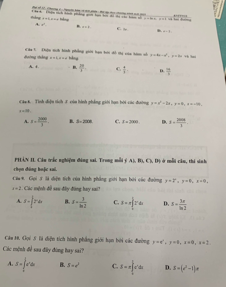 Đại số 12 - Chương 4 - Nguyên hàm và tích phân - Bải tập theo chương trình moới 2021
Câu 6. Diện tích hình phẳng giới hạn bởi đồ thị các hàm số KNFTVCS
thắng x=1,x=e bằng y=ln x,y=1 và hai đường
A. e^2, B. e+2. C. 2 . D. e-2.
Câu 7. Diện tích hình phẳng giới hạn bởi đồ thị của hàm số y=4x-x^2,y=2x và hai
đường thẳng x=1,x=e bằng
A. 4. B.  20/3 . C.  4/3 . D.  16/3 
Câu 8. Tính diện tích S của hình phẳng giới hạn bởi các đường y=x^2-2x,y=0,x=-10,
x=10.
A. S= 2000/3 . B. S=2008. C. S=2000. D. S= 2008/3 .
PHÀN II. Câu trắc nghiệm đúng sai. Trong mỗi ý A), B), 6 (),D) ở ở mỗi câu, thí sinh
chọn đúng hoặc sai.
Câu 9. Gọi S là diện tích của hình phẳng giới hạn bởi các đường y=2^x,y=0,x=0,
x=2 Các mệnh đề sau đây đúng hay sai?
A. S=∈tlimits _0^(22^x)dx B. S= 3/ln 2  C. S=π ∈tlimits _0^(22^x)dx D. S= 3π /ln 2 
Câu 10. Gọi S là diện tích hình phẳng giới hạn bởi các đường y=e^x,y=0,x=0,x=2.
Các mệnh đề sau đây đúng hay sai?
A. S=∈tlimits _0^(2e^x)dx B. S=e^2 C. S=π ∈tlimits _0^(2e^x)dx D. S=(e^2-1)π