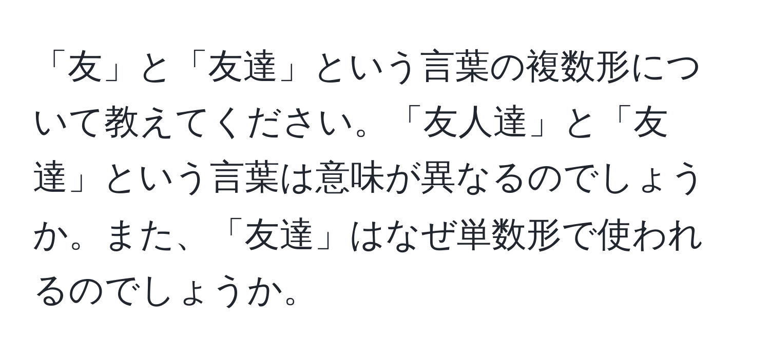 「友」と「友達」という言葉の複数形について教えてください。「友人達」と「友達」という言葉は意味が異なるのでしょうか。また、「友達」はなぜ単数形で使われるのでしょうか。