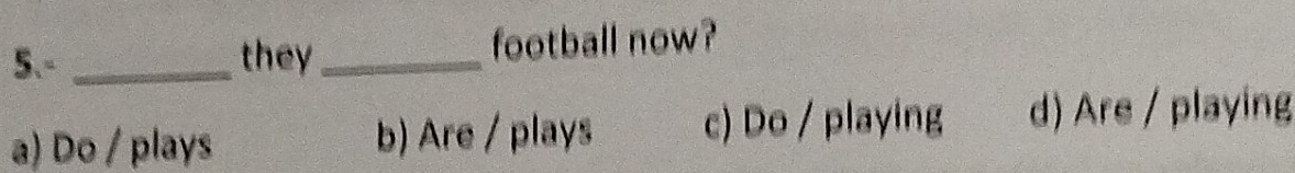 5.- _they_ football now?
a) Do / plays b) Are / plays c) Do / playing d) Are / playing