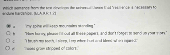 Which sentence from the text develops the universal theme that "resilience is necessary to
endure hardships. (ELA.9.R.1.2)
a "my spine will keep mountains standing."
b "Now honey, please fill out all these papers, and don't forget to send us your story."
C "I brush my teeth, I sleep, I cry when hurt and bleed when injured."
d "roses grow stripped of colors."