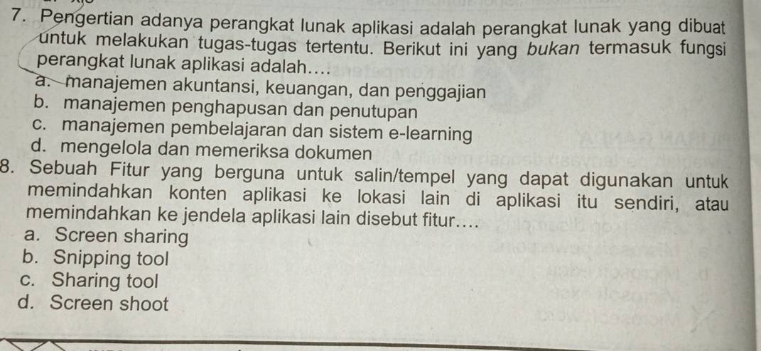 Pengertian adanya perangkat lunak aplikasi adalah perangkat lunak yang dibuat
untuk melakukan tugas-tugas tertentu. Berikut ini yang bukan termasuk fungsi
perangkat lunak aplikasi adalah....
a. manajemen akuntansi, keuangan, dan penggajian
b. manajemen penghapusan dan penutupan
c. manajemen pembelajaran dan sistem e-learning
d. mengelola dan memeriksa dokumen
8. Sebuah Fitur yang berguna untuk salin/tempel yang dapat digunakan untuk
memindahkan konten aplikasi ke lokasi lain di aplikasi itu sendiri, atau
memindahkan ke jendela aplikasi lain disebut fitur....
a. Screen sharing
b. Snipping tool
c. Sharing tool
d. Screen shoot