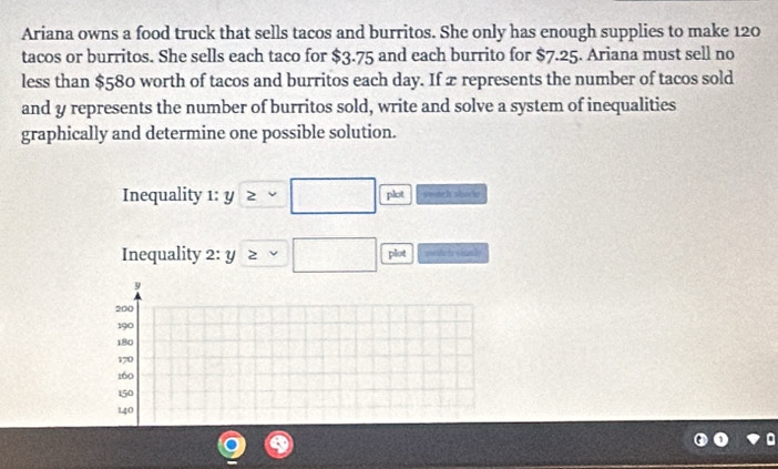 Ariana owns a food truck that sells tacos and burritos. She only has enough supplies to make 120
tacos or burritos. She sells each taco for $3.75 and each burrito for $7.25. Ariana must sell no 
less than $580 worth of tacos and burritos each day. If æ represents the number of tacos sold 
and y represents the number of burritos sold, write and solve a system of inequalities 
graphically and determine one possible solution. 
Inequality 1: y ≥slant vee □ plot 
Inequality 2:y≥ v□ plot ===shetx
9
200
190
180
170
160
150
140