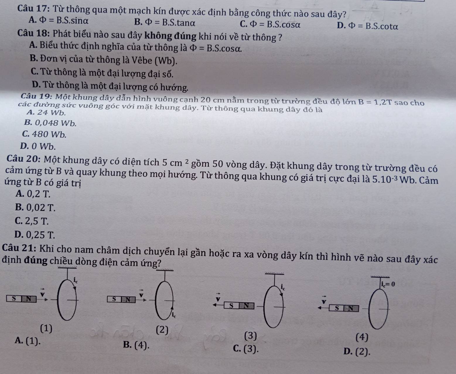 Từ thông qua một mạch kín được xác định bằng công thức nào sau đây?
A. Phi =B.S.sinα B. Phi =B.S.tanα C. Phi =B.S. cosα D. Phi =B.S.cotα
Câu 18: Phát biểu nào sau đây không đúng khi nói về từ thông ?
A. Biểu thức định nghĩa của từ thông là Phi =B.S..CO: Salpha .
B. Đơn vị của từ thông là Vêbe (Wb).
C. Từ thông là một đại lượng đại số.
D. Từ thông là một đại lượng có hướng.
Câu 19: Một khung dây dẫn hình vuông cạnh 20 cm nằm trong từ trường đều độ lớn B=1,2T sao cho
các đường sức vuông góc với mặt khung dây. Từ thông qua khung dây đó là
A. 24 Wb.
B. 0,048 Wb.
C. 480 Wb.
D. 0 Wb.
Câu 20: Một khung dây có diện tích 5cm^2 gồm 50 vòng dây. Đặt khung dây trong từ trường đều có
cảm ứng từ B và quay khung theo mọi hướng. Từ thông qua khung có giá trị cực đại là 5.10^(-3) Wb. Cảm
ứng từ B có giá trị
A. 0,2 T.
B. 0,02 T.
C. 2,5 T.
D. 0,25 T.
Câu 21: Khi cho nam châm dịch chuyển lại gần hoặc ra xa vòng dây kín thì hình vẽ nào sau đây xác
định đúng chiều dòng điện cảm ứng?
i_c=0
s N
s N
(1) (2)
(3) (4)
A. (1). B. (4). C. (3).
D. (2).