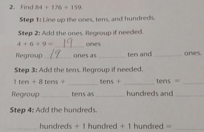 Find 84+176+159. 
Step 1: Line up the ones, tens, and hundreds. 
Step 2: Add the ones. Regroup if needed.
4+6+9= _ones 
Regroup _ones as _ten and _ones. 
Step 3: Add the tens. Regroup if needed. 
1 ten + 8 tens + _ tens + _ tens =_ 
Regroup _tens as _hundreds and_ 
Step 4: Add the hundreds. 
_ hundreds + 1 hundred + 1 hundred =_ 