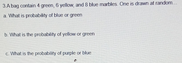 A bag contain 4 green, 6 yellow, and 8 blue marbles. One is drawn at random…. 
a. What is probability of blue or green 
b. What is the probability of yellow or green 
c. What is the probability of purple or blue