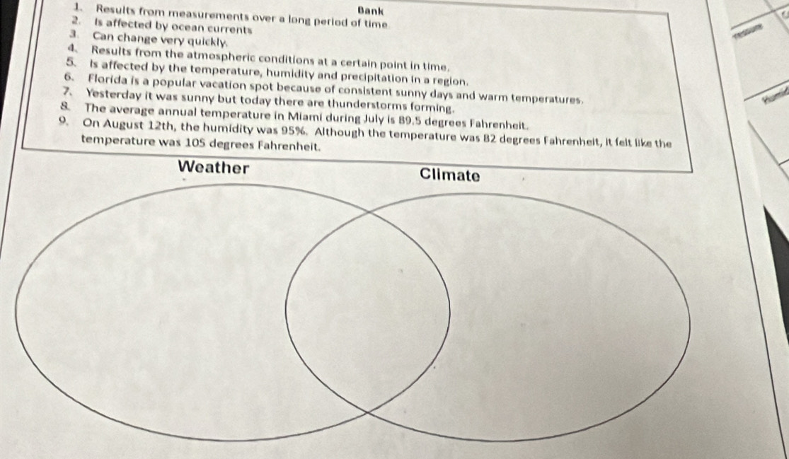 Bank 
a 
1. Results from measurements over a long period of time 
2. Is affected by ocean currents 
3. Can change very quickly. 
4. Results from the atmospheric conditions at a certain point in time. 
5. Is affected by the temperature, humidity and precipitation in a region. 
6. Florida is a popular vacation spot because of consistent sunny days and warm temperatures. 
7、 Yesterday it was sunny but today there are thunderstorms forming. 
8. The average annual temperature in Miami during July is 89.5 degrees Fahrenheit. 
9. On August 12th, the humidity was 95%. Although the temperature was 82 degrees Fahrenheit, it felt like the 
temperature was 105 degrees Fahrenheit.