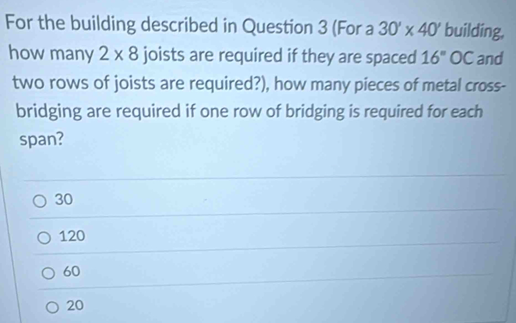 For the building described in Question 3 (For a 30'* 40' building,
howmany 2* 8 joists are required if they are spaced 16'' ( C and
two rows of joists are required?), how many pieces of metal cross-
bridging are required if one row of bridging is required for each
span?
30
120
60
20