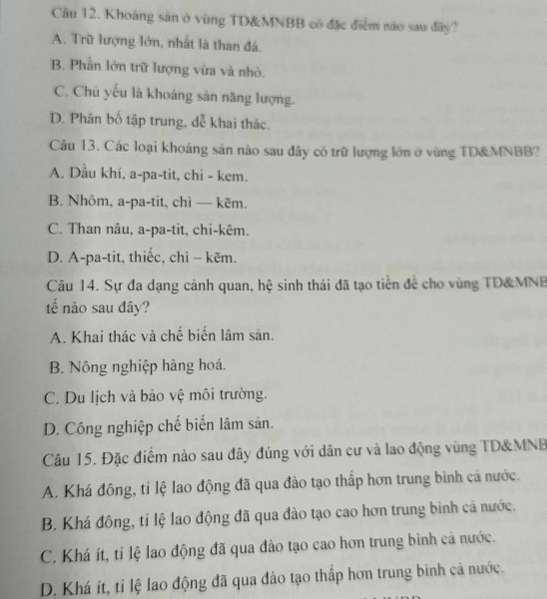 Khoáng sản ở vùng TD& MNBB có đặc điểm nào sau đây?
A. Trữ lượng lớn, nhất là than đá.
B. Phần lớn trữ lượng vừa và nhỏ.
C. Chù yếu là khoáng sản năng lượng.
D. Phân bố tập trung, dễ khai thác.
Câu 13. Các loại khoáng sản nào sau đây có trữ lượng lớn ở vùng TD& MNBB?
A. Dầu khí, a-pa-tit, chi - kem.
B. Nhôm, a-pa-tit, chì — kẽm.
C. Than nâu, a-pa-tit, chi-kêm.
D. A-pa-tit, thiếc, chì - kẽm.
Câu 14. Sự đa dạng cảnh quan, hệ sinh thái đã tạo tiền để cho vùng TD& MNB
tế nào sau đây?
A. Khai thác và chế biến lâm sản.
B. Nông nghiệp hàng hoá.
C. Du lịch và bảo vệ môi trường.
D. Công nghiệp chế biến lâm sản.
Câu 15. Đặc điểm nào sau đây đúng với dân cư và lao động vùng TD& MNB
A. Khá đông, tỉ lệ lao động đã qua đào tạo thấp hơn trung bình cả nước.
B. Khá đông, tỉ lệ lao động đã qua đào tạo cao hơn trung bình cả nước.
C. Khá ít, tỉ lệ lao động đã qua đào tạo cao hơn trung bình cả nước.
D. Khá ít, tỉ lệ lao động đã qua đào tạo thấp hơn trung bình cả nước.