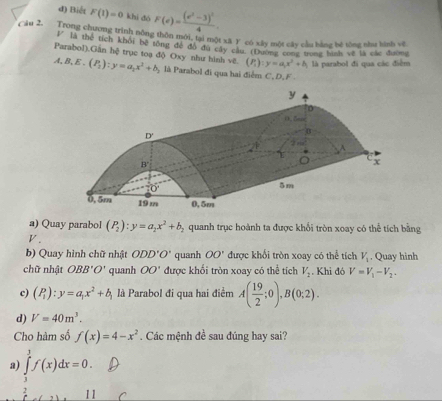 đ) Biết F(1)=0 khí dó F(e)=frac (e^2-3)^24.
Ciu 2. Trong chương trình nông thôn mới, tại một xã Y có xây một cây cầu bằng hé tổng như hình vệ
l” là thể tích khối bệ tổng đề đô đù cây câu (1)ường cong trong hình về là các đường
Parabol),Gần hệ trục toạ độ Oxy như hình vẽ. (P_2):y=a_2x^2+b_2 là Parabol đi qua hai điểm C, D, F 
A, B, E .
(P_i):y=a_ix^2+b_i là parabol đi qua các điểm
a) Quay parabol (P_2):y=a_2x^2+b_2 quanh trục hoành ta được khổi tròn xoay có thể tích bằng
P '
b) Quay hình chữ nhật ODD'O' quanh OO' được khổi tròn xoay có thể tích V_1. Quay hinh
chữ nhật OBB'O' quanh OO' được khối tròn xoay có thể tích V_2. Khi đó V=V_1-V_2.
c) (P_1):y=a_1x^2+b_1 là Parabol đi qua hai điểm A( 19/2 ;0),B(0;2).
d) V=40m^3.
Cho hàm số f(x)=4-x^2. Các mệnh đề sau đúng hay sai?
a) ∈tlimits _3^1f(x)dx=0.
2 11