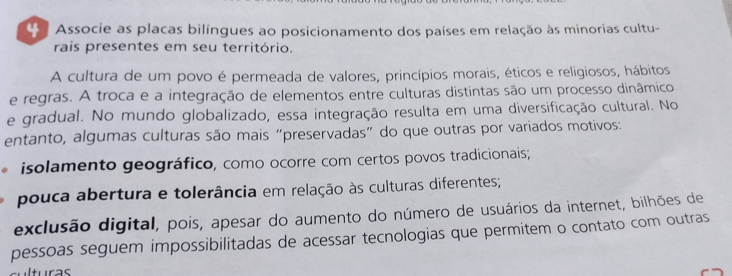 Associe as placas bilíngues ao posicionamento dos países em relação às minorias cultu- 
rais presentes em seu território. 
A cultura de um povo é permeada de valores, princípios morais, éticos e religiosos, hábitos 
e regras. A troca e a integração de elementos entre culturas distintas são um processo dinâmico 
e gradual. No mundo globalizado, essa integração resulta em uma diversificação cultural. No 
entanto, algumas culturas são mais “preservadas” do que outras por variados motivos: 
isolamento geográfico, como ocorre com certos povos tradicionais; 
pouca abertura e tolerância em relação às culturas diferentes; 
exclusão digital, pois, apesar do aumento do número de usuários da internet, bilhões de 
pessoas seguem impossibilitadas de acessar tecnologias que permitem o contato com outras 
turas