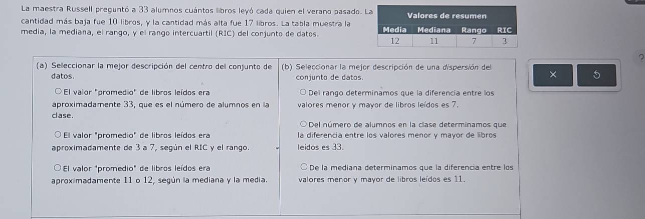 La maestra Russell preguntó a 33 alumnos cuántos libros leyó cada quien el verano pasado. 
cantidad más baja fue 10 libros, y la cantidad más alta fue 17 libros. La tabla muestra la
media, la mediana, el rango, y el rango intercuartil (RIC) del conjunto de datos.
?
(a) Seleccionar la mejor descripción del centro del conjunto de (b) Seleccionar la mejor descripción de una dispersión del
datos. conjunto de datos.
× 5
El valor "promedio" de libros leídos era Del rango determinamos que la diferencia entre los
aproximadamente 33, que es el número de alumnos en la valores menor y mayor de libros leídos es 7.
clase.
Del número de alumnos en la clase determinamos que
El valor "promedio" de libros leídos era la diferencia entre los valores menor y mayor de libros
aproximadamente de 3 a 7, según el RIC y el rango. leídos es 33.
El valor "promedio" de libros leídos era De la mediana determinamos que la diferencia entre los
aproximadamente 11 o 12, según la mediana y la media. valores menor y mayor de libros leídos es 11.