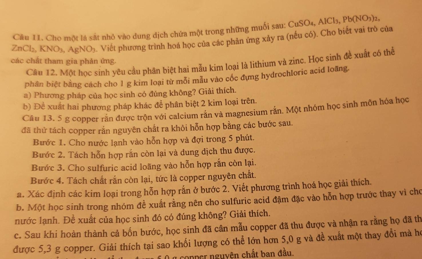 Cho một lá sắt nhỏ vào dung dịch chứa một trong những muối sau: Cư CuSO_4,AlCl_3,Pb(NO_3)_2,
ZnCl_2,KNO_3,AgNO_3. Viết phương trình hoá học của các phản ứng xảy ra (nếu có). Cho biết vai trò của
các chất tham gia phản ứng.
Câu 12. Một học sinh yêu cầu phân biệt hai mẫu kim loại là lithium và zinc. Học sinh đề xuất có thể
phân biệt bằng cách cho 1 g kim loại từ mỗi mẫu vào cốc đựng hydrochloric acid loãng.
a) Phương pháp của học sinh có đúng không? Giải thích.
b) Đề xuất hai phương pháp khác để phân biệt 2 kim loại trên.
Câu 13. 5 g copper rắn được trộn với calcium rắn và magnesium rắn. Một nhóm học sinh môn hóa học
đã thử tách copper rắn nguyên chất ra khỏi hỗn hợp bằng các bước sau.
Bước 1. Cho nước lạnh vào hỗn hợp và đợi trong 5 phút.
Bước 2. Tách hỗn hợp rắn còn lại và dung dịch thu được.
Bước 3. Cho sulfuric acid loãng vào hỗn hợp rắn còn lại.
Bước 4. Tách chất rắn còn lại, tức là copper nguyên chất.
a. Xác định các kim loại trong hỗn hợp rắn ở bước 2. Viết phương trình hoá học giải thích.
b. Một học sinh trong nhóm đề xuất rằng nên cho sulfuric acid đậm đặc vào hỗn hợp trước thay vì cho
nước lạnh. Đề xuất của học sinh đó có đúng không? Giải thích.
c. Sau khi hoàn thành cả bốn bước, học sinh đã cân mẫu copper đã thu được và nhận ra rằng họ đã th
được 5,3 g copper. Giải thích tại sao khối lượng có thể lớn hơn 5,0 g và đề xuất một thay đổi mà họ
a conper nguyên chất ban đầu.